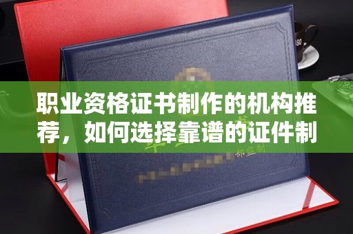 塔什库尔干塔吉克职业资格证书制作的机构推荐，如何选择靠谱的证件制作公司？